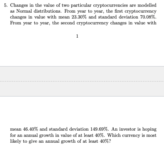 5. Changes in the value of two particular cryptocurrencies are modelled
as Normal distributions. From year to year, the first cryptocurrency
changes in value with mean 23.30% and standard deviation 70.08%.
From year to year, the second cryptocurrency changes in value with
1
mean 46.40% and standard deviation 149.69%. An investor is hoping
for an annual growth in value of at least 40%. Which currency is most
likely to give an annual growth of at least 40%?
