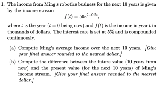 1. The income from Ming's robotics business for the next 10 years is given
by the income stream
f(t) = 50e²-0.2t
where t is the year (t = 0 being now) and f(t) is the income in year t in
thousands of dollars. The interest rate is set at 5% and is compounded
continuously.
(a) Compute Ming's average income over the next 10 years. [Give
your final answer rounded to the nearest dollar.]
(b) Compute the difference between the future value (10 years from
now) and the present value (for the next 10 years) of Ming's
income stream. [Give your final answer rounded to the nearest
dollar.]