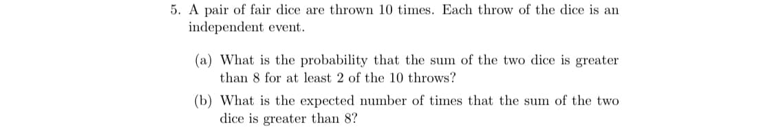 5. A pair of fair dice are thrown 10 times. Each throw of the dice is an
independent event.
(a) What is the probability that the sum of the two dice is greater
than 8 for at least 2 of the 10 throws?
(b) What is the expected number of times that the sum of the two
dice is greater than 8?