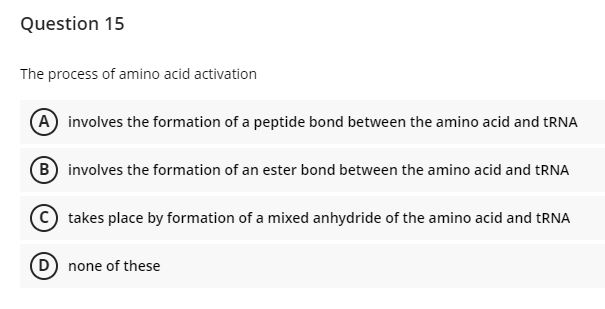 Question 15
The process of amino acid activation
A involves the formation of a peptide bond between the amino acid and tRNA
B involves the formation of an ester bond between the amino acid and tRNA
C takes place by formation of a mixed anhydride of the amino acid and RNA
(D none of these
