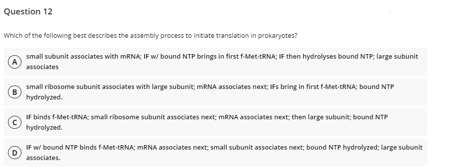 Question 12
Which of the following best describes the assembly process to initiate translation in prokaryotes?
small subunit associates with MRNA; IF w/ bound NTP brings in first f-Met-TRNA; IF then hydrolyses bound NTP; large subunit
A
associates
small ribosome subunit associates with large subunit; MRNA associates next; IFs bring in first f-Met-TRNA; bound NTP
(B
hydrolyzed.
IF binds f-Met-TRNA; small ribosome subunit associates next; MRNA associates next; then large subunit; bound NTP
hydrolyzed.
IF w/ bound NTP binds f-Met-TRNA; MRNA associates next; small subunit associates next; bound NTP hydrolyzed; large subunit
associates.
