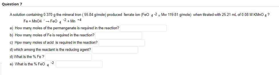 Question 7
A solution containing 0.370 g the mineral Iron ( 55.84 g/mole) produced ferrate ion (Feo 4-2 - Mw 119.81 g/mole) when titrated with 25.21 ml of 0.08 M KMNO 4?
Fe + Mn04 -– Feo 4
-2 + Mn +4
a) How many moles of the permanganate is required in the reaction?
b) How many moles of Fe is required in the reaction?
c) Hpw many moles of acid is required in the reaction?
d) which among the reactant is the reducing agent?
d) What is the % Fe ?
-2
e) What is the % Feo 4
