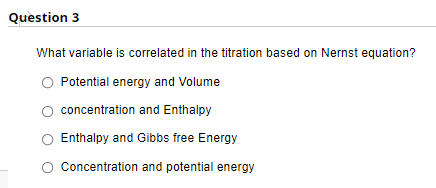 Question 3
What variable is correlated in the titration based on Nernst equation?
Potential energy and Volume
concentration and Enthalpy
Enthalpy and Gibbs free Energy
Concentration and potential energy
