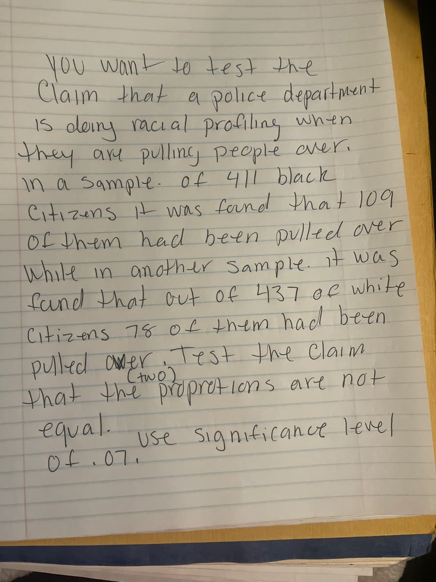 you want to test the
you
Claim that a police departnent
Is deiny raci al profiling when
they arm pulling people aver.
in a Sample. of 411 black
Citizens t was fornd that 109
Of them had been pulled over
While in another Sample. it was
fand that out of 437 of white
Citizens 78 Of them hadd been
pulled aNder Test the Claim
that the propretions are not
equal.
Ctwo)
use Significance level
