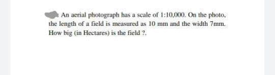 An aerial photograph has a scale of 1:10,000. On the photo,
the length of a field is measured as 10 mm and the width 7mm.
How big (in Hectares) is the field ?.
