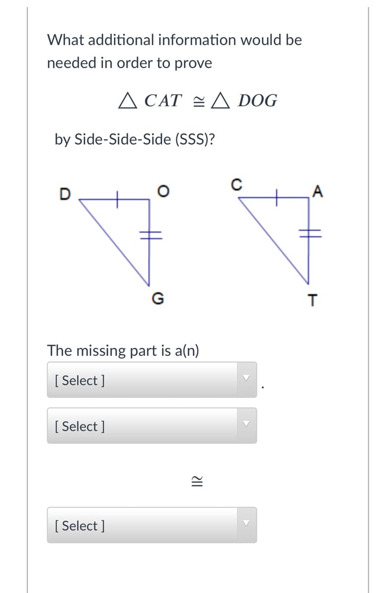 What additional information would be
needed in order to prove
A CAT = A DOG
by Side-Side-Side (SSS)?
D
A
G
The missing part is a(n)
[ Select ]
[
[ Select ]
[ Select ]
