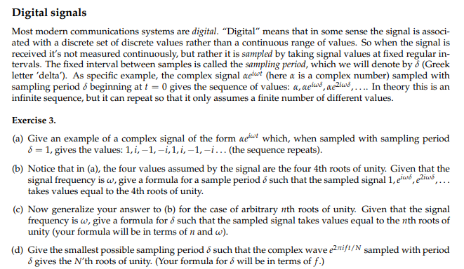 Digital signals
Most modern communications systems are digital. "Digital" means that in some sense the signal is associ-
ated with a discrete set of discrete values rather than a continuous range of values. So when the signal is
received it's not measured continuously, but rather it is sampled by taking signal values at fixed regular in-
tervals. The fixed interval between samples is called the sampling period, which we will denote by 8 (Greek
letter 'delta'). As specific example, the complex signal aeiwt (here a is a complex number) sampled with
sampling period & beginning at t = 0 gives the sequence of values: a, aeis, ae2iw.... In theory this is an
infinite sequence, but it can repeat so that it only assumes a finite number of different values.
Exercise 3.
(a) Give an example of a complex signal of the form at which, when sampled with sampling period
8 = 1, gives the values: 1, i,-1,-i,1, i,-1,-i... (the sequence repeats).
(b) Notice that in (a), the four values assumed by the signal are the four 4th roots of unity. Given that the
signal frequency is w, give a formula for a sample period & such that the sampled signal 1, eis, eZiws
takes values equal to the 4th roots of unity.
(c) Now generalize your answer to (b) for the case of arbitrary nth roots of unity. Given that the signal
frequency is w, give a formula for å such that the sampled signal takes values equal to the nth roots of
unity (your formula will be in terms of n and w).
(d) Give the smallest possible sampling period & such that the complex wave e2rift/N sampled with period
& gives the N'th roots of unity. (Your formula for 8 will be in terms of f.)