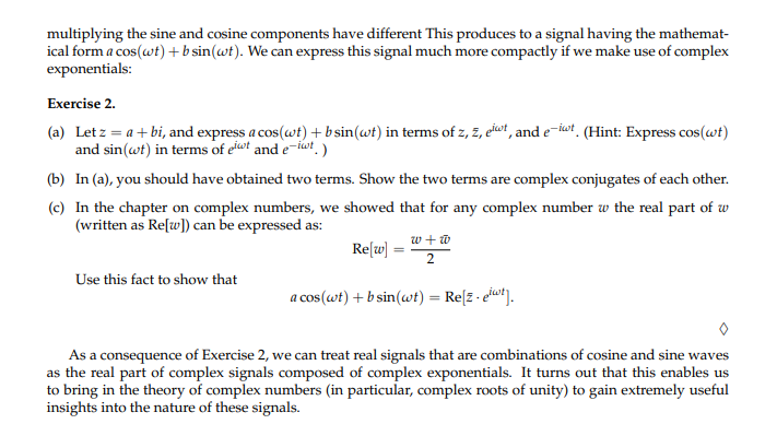 multiplying the sine and cosine components have different This produces to a signal having the mathemat-
ical form a cos(wt) + b sin(wt). We can express this signal much more compactly if we make use of complex
exponentials:
Exercise 2.
(a) Let z = a + bi, and express a cos(wt) + b sin(wt) in terms of z, z, eit, and e-it. (Hint: Express cos(wt)
and sin(wt) in terms of eit and e-iwt.)
(b) In (a), you should have obtained two terms. Show the two terms are complex conjugates of each other.
(c) In the chapter on complex numbers, we showed that for any complex number w the real part of w
(written as Re[w]) can be expressed as:
Use this fact to show that
w+w
2
a cos(wt) + b sin(wt) = Re[z.eiwt].
Re[w]
=
As a consequence of Exercise 2, we can treat real signals that are combinations of cosine and sine waves
as the real part of complex signals composed of complex exponentials. It turns out that this enables us
to bring in the theory of complex numbers (in particular, complex roots of unity) to gain extremely useful
insights into the nature of these signals.