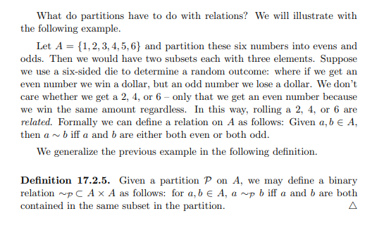 What do partitions have to do with relations? We will illustrate with
the following example.
Let A = {1,2,3,4,5,6} and partition these six numbers into evens and
odds. Then we would have two subsets each with three elements. Suppose
we use a six-sided die to determine a random outcome: where if we get an
even number we win a dollar, but an odd number we lose a dollar. We don't
care whether we get a 2, 4, or 6- only that we get an even number because
we win the same amount regardless. In this way, rolling a 2, 4, or 6 are
related. Formally we can define a relation on A as follows: Given a, b € A,
then a~ b iffa and b are either both even or both odd.
We generalize the previous example in the following definition.
Definition 17.2.5. Given a partition P on A, we may define a binary
relation ~p C AX A as follows: for a, b € A, a ~p biff a and b are both
contained in the same subset in the partition.
A