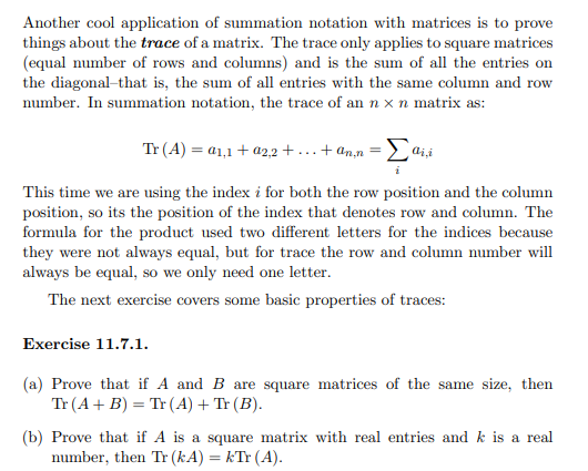 Another cool application of summation notation with matrices is to prove
things about the trace of a matrix. The trace only applies to square matrices
(equal number of rows and columns) and is the sum of all the entries on
the diagonal-that is, the sum of all entries with the same column and row
number. In summation notation, the trace of an n x n matrix as:
Tr (A) = a1,1 + a2,2+...+ ann =Σaii
This time we are using the index i for both the row position and the column
position, so its the position of the index that denotes row and column. The
formula for the product used two different letters for the indices because
they were not always equal, but for trace the row and column number will
always be equal, so we only need one letter.
The next exercise covers some basic properties of traces:
Exercise 11.7.1.
(a) Prove that if A and B are square matrices of the same size, then
Tr (A + B) = Tr (A) + Tr (B).
(b) Prove that if A is a square matrix with real entries and k is a real
number, then Tr (kA) = kTr (A).