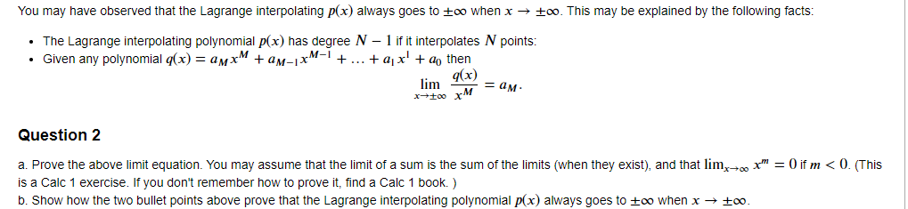 You may have observed that the Lagrange interpolating p(x) always goes to ±∞o when x →±oo. This may be explained by the following facts:
•
The Lagrange interpolating polynomial p(x) has degree N - 1 if it interpolates N points:
⚫ Given any polynomial q(x) = aмx + aм-1xM- +...+axa then
Question 2
q(x)
lim
= aм.
x-100 xM
= 0 if m<0. (This
a. Prove the above limit equation. You may assume that the limit of a sum is the sum of the limits (when they exist), and that lim→∞ x" =
is a Calc 1 exercise. If you don't remember how to prove it, find a Calc 1 book. )
b. Show how the two bullet points above prove that the Lagrange interpolating polynomial p(x) always goes to ±o when x → ±0.