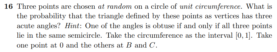 16 Three points are chosen at random on a circle of unit circumference. What is
the probability that the triangle defined by these points as vertices has three
acute angles? Hint: One of the angles is obtuse if and only if all three points
lie in the same semicircle. Take the circumference as the interval [0, 1]. Take
one point at 0 and the others at B and C.
