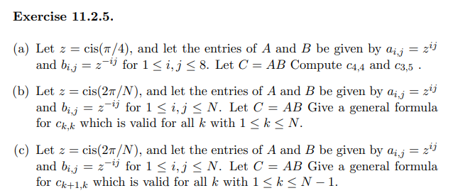 Exercise 11.2.5.
= zij
(a) Let z = cis(π/4), and let the entries of A and B be given by aij =
and bijz-¹ for 1 ≤i, j ≤ 8. Let C = AB Compute C4,4 and c3,5.
=
(b) Let z = cis(27/N), and let the entries of A and B be given by aj = zij
z¯¹ for 1 ≤ i, j≤ N. Let C = AB Give a general formula
which is valid for all k with 1 ≤ k ≤ N.
=
and bij
for Ck,k
(c) Let z = cis(27/N), and let the entries of A and B be given by aj = z²j
and bij = z-¹ for 1 ≤i, j≤ N. Let C = AB Give a general formula
for Ck+1,k which is valid for all k with 1 ≤ k ≤ N-1.