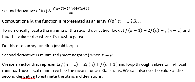 ƒ(x−8)−2ƒ(x)+ƒ(x+6)
Second derivative of f(x)
Computationally, the function is represented as an array f(n), n = 1,2,3,...
To numerically locate the minima of the second derivative, look at f(n-1) − 2ƒ(n) + f(n + 1) and
find the values of n where it's most negative.
Do this as an array function (avoid loops)
Second derivative is minimized (most negative) when x = μ.
Create a vector that represents f(n-1) − 2f(n) + f(n + 1) and loop through values to find local
minima. Those local minima will be the means for our Gaussians. We can also use the value of the
second derivative to estimate the standard deviations.