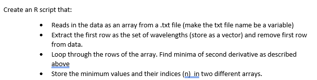 Create an R script that:
•
Reads in the data as an array from a .txt file (make the txt file name be a variable)
Extract the first row as the set of wavelengths (store as a vector) and remove first row
from data.
Loop through the rows of the array. Find minima of second derivative as described
above
Store the minimum values and their indices (n) in two different arrays.