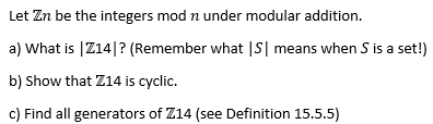 Let Zn be the integers mod n under modular addition.
a) What is |Z14|? (Remember what |S| means when S is a set!)
b) Show that Z14 is cyclic.
c) Find all generators of Z14 (see Definition 15.5.5)
