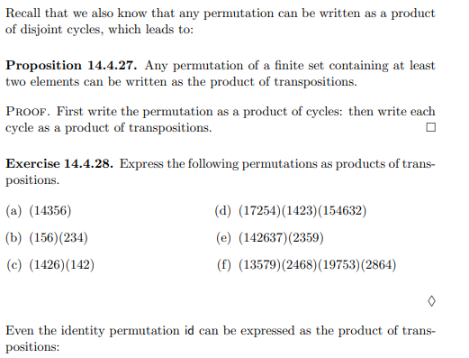 Recall that we also know that any permutation can be written as a product
of disjoint cycles, which leads to:
Proposition 14.4.27. Any permutation of a finite set containing at least
two elements can be written as the product of transpositions.
PROOF. First write the permutation as a product of cycles: then write each
cycle as a product of transpositions.
Exercise 14.4.28. Express the following permutations as products of trans-
positions.
(a) (14356)
(d) (17254)(1423)(154632)
(b) (156)(234)
(e) (142637)(2359)
(c) (1426)(142)
(f) (13579)(2468)(19753)(2864)
Even the identity permutation id can be expressed as the product of trans-
positions:
