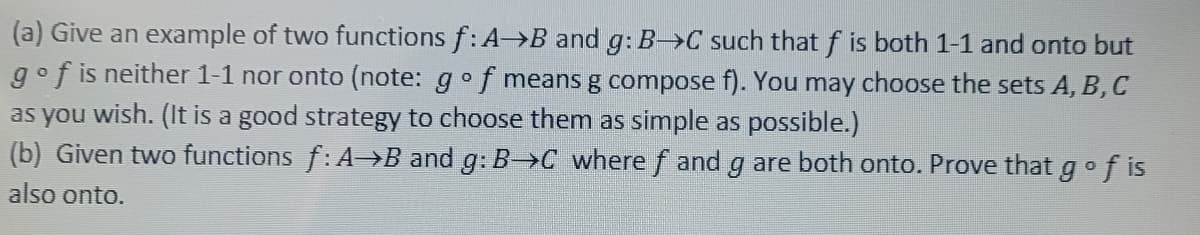 (a) Give an example of two functions f: A→B and g: B-C such that f is both 1-1 and onto but
gof is neither 1-1 nor onto (note: g of means g compose f). You may choose the sets A, B, C
as you wish. (It is a good strategy to choose them as simple as possible.)
(b) Given two functions f: A→B and g: B-C where ƒ and g are both onto. Prove that go
also onto.
of is