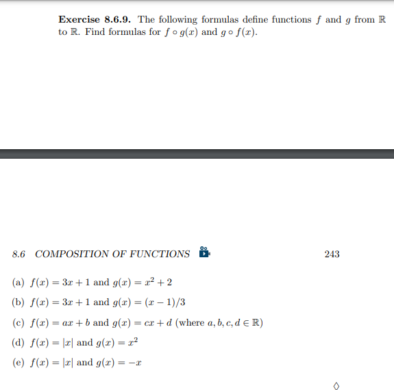 Exercise 8.6.9. The following formulas define functions f and g from R
to R. Find formulas for fog(r) and go f(x).
8.6 COMPOSITION OF FUNCTIONS
(a) f(x) = 3x + 1 and g(x) = x² + 2
(b) f(x) = 3x + 1 and g(x) = (x − 1)/3
Oo
(c) f(x) = ax + b and g(x) = cr+d (where a, b, c, d = R)
(d) f(x)= x and g(x) = x²
(e) f(x) = |x and g(x) = -x
243