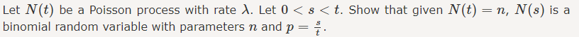 Let N(t) be a Poisson process with rate A. Let 0 < s <t. Show that given N(t) = n, N(s) is a
binomial random variable with parameters n and p =