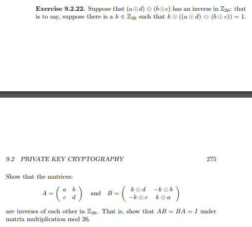 Exercise 9.2.22. Suppose that (aod) e (boc) has an inverse in Z26: that
is to say, suppose there is a k e Z6 such that ko ((a o d) e (bo c)) = 1.
9.2 PRIVATE KEY CRYPTOGRAPHY
275
Show that the matrices:
4 - (: :)
B - (*
a
kod -k o b
A =
and
-k oc koa
are inverses of each other in Z26. That is, show that AB = BA = I under
matrix multiplication mod 26.
