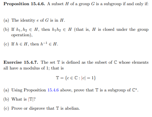 Proposition 15.4.6. A subset H of a group G is a subgroup if and only if:
(a) The identity e of G is in H.
(b) If h1, h2 € H, then hịh2 e H (that is, H is closed under the group
operation),
(c) If h e H, then h-l e H.
Exercise 15.4.7. The set T is defined as the subset of C whose elements
all have a modulus of 1; that is
T = {c € C : |c| = 1}
(a) Using Proposition 15.4.6 above, prove that T is a subgroup of C*.
(b) What is |T|?
(c) Prove or disprove that T is abelian.
