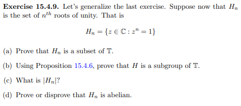 Exercise 15.4.9. Let's generalize the last exercise. Suppose now that Hn
is the set of nth roots of unity. That is
H, = {z € C : 2" = 1}
(a) Prove that Hn is a subset of T.
(b) Using Proposition 15.4.6, prove that H is a subgroup of T.
(c) What is |Hn|?
(d) Prove or disprove that Hn is abelian.
