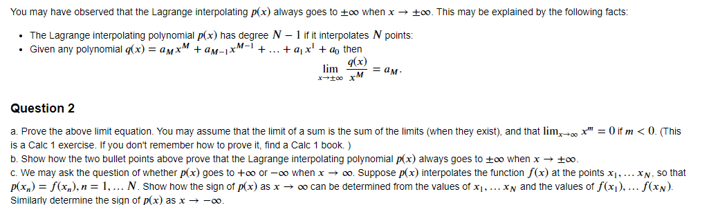 You may have observed that the Lagrange interpolating p(x) always goes to ±oo when x → ±00. This may be explained by the following facts:
• The Lagrange interpolating polynomial p(x) has degree N - 1 if it interpolates N points:
M-I
.
Given any polynomial q(x) = aмx + am−1xM−1 + . + a₁x' + a then
q(x)
lim
= aм·
x-100 xM
Question 2
a. Prove the above limit equation. You may assume that the limit of a sum is the sum of the limits (when they exist), and that lim→∞ x = 0 if m<0. (This
is a Calc 1 exercise. If you don't remember how to prove it, find a Calc 1 book. )
b. Show how the two bullet points above prove that the Lagrange interpolating polynomial p(x) always goes to ±∞o when x → ±00.
c. We may ask the question of whether p(x) goes to +∞o or -∞o when x → ∞o. Suppose p(x) interpolates the function f(x) at the points x₁, ... XN, so that
p(xn) = f(xn), n = 1,... N. Show how the sign of p(x) as x → ∞ can be determined from the values of x1, ...x and the values of f(x1),... f(xN).
Similarly determine the sign of p(x) as x → ∞o.