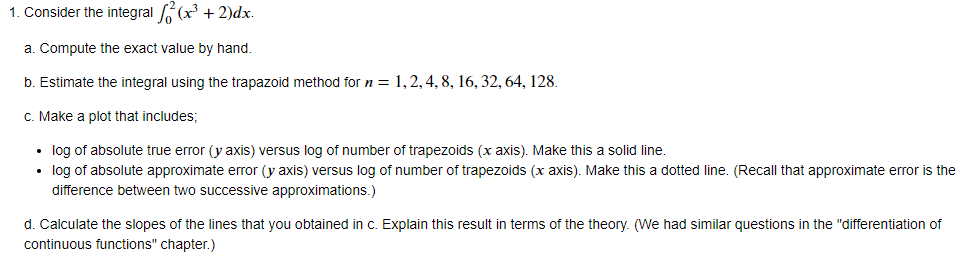1. Consider the integral f² (x³ + 2)dx.
a. Compute the exact value by hand.
b. Estimate the integral using the trapazoid method for n = 1, 2, 4, 8, 16, 32, 64, 128.
c. Make a plot that includes;
•
log of absolute true error (y axis) versus log of number of trapezoids (x axis). Make this a solid line.
⚫ log of absolute approximate error (y axis) versus log of number of trapezoids (x axis). Make this a dotted line. (Recall that approximate error is the
difference between two successive approximations.)
d. Calculate the slopes of the lines that you obtained in c. Explain this result in terms of the theory. (We had similar questions in the "differentiation of
continuous functions" chapter.)