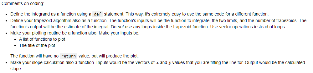 Comments on coding:
⚫ Define the integrand as a function using a def statement. This way, it's extremely easy to use the same code for a different function.
• Define your trapezoid algorithm also as a function. The function's inputs will be the function to integrate, the two limits, and the number of trapezoids. The
function's output will be the estimate of the integral. Do not use any loops inside the trapezoid function. Use vector operations instead of loops.
• Make your plotting routine be a function also. Make your inputs be:
■ A list of functions to plot
■ The title of the plot
The function will have no return value, but will produce the plot.
• Make your slope calculation also a function. Inputs would be the vectors of x and y values that you are fitting the line for. Output would be the calculated
slope.