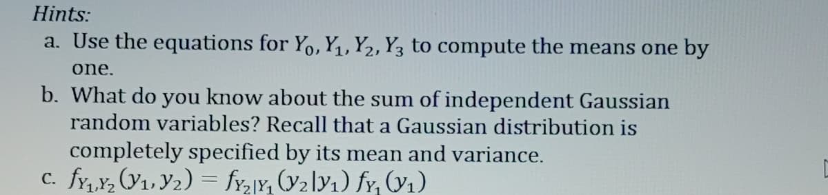 Hints:
a. Use the equations for Yo, Y₁, Y2, Y3 to compute the means one by
one.
b. What do you know about the sum of independent Gaussian
random variables? Recall that a Gaussian distribution is
completely specified by its mean and variance.
c. fy₁,₂ (₁,Y₂) = fy₂1Y, (y₂ly₁) fy, (v₁)
C