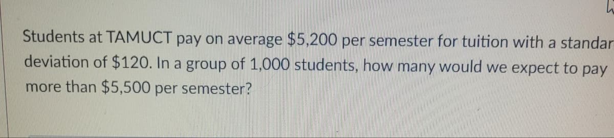 Students at TAMUCT pay on average $5,200 per semester for tuition with a standar
deviation of $120. In a group of 1,000 students, how many would we expect to pay
more than $5,500 per semester?