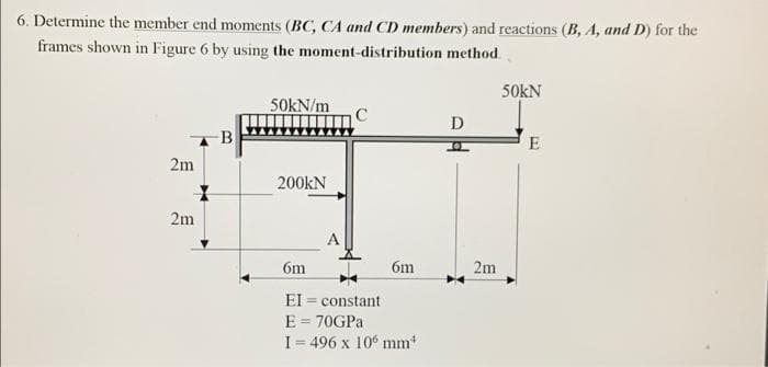 6. Determine the member end moments (BC, CA and CD members) and reactions (B, A, and D) for the
frames shown in Figure 6 by using the moment-distribution method.
50KN
50kN/m
D
B
E
2m
200KN
2m
A
6m
EI= constant
E = 70GPa
I= 496 x 106 mm
6m
2m