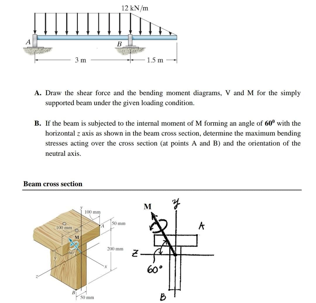 A
B
3 m
1.5 m
A. Draw the shear force and the bending moment diagrams, V and M for the simply
supported beam under the given loading condition.
B. If the beam is subjected to the internal moment of M forming an angle of 600 with the
horizontal z axis as shown in the beam cross section, determine the maximum bending
stresses acting over the cross section (at points A and B) and the orientation of the
neutral axis.
Beam cross section
M
y
100 mm
60
M
100 mm
50 mm
12 kN/m
A
50 mm
200 mm
2.
60°
B
A