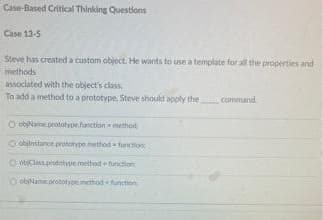 Case-Based Critical Thinking Questions
Case 13-5
Steve has created a custom object. He wants to use a template for all the properties and
methods
associated with the object's class
To add a method to a prototype, Steve should apply the
command
O objName.prototype function method
Oohnstance prototype method function
objClass prototype method function
ObName prototype method function