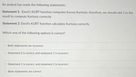 An analyst has made the following statements:
Statement 1: Excel's KURT function computes Excess Kurtosis; therefore, we should add 3 to the
result to compute Kurtosis correctly
Statement 2: Excel's KURT function calculates Kurtosis correctly
Which one of the following options is correct?
Both statements are incorrect
Statement 2 is correct, and statement 1 is incorrect
Statement 1 is correct, and statement 2 is incorrect
Both statements are correct
