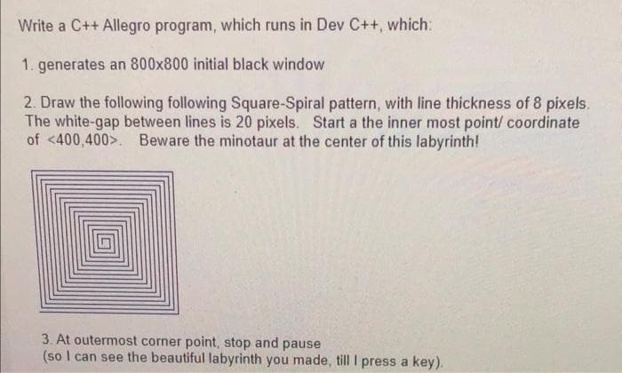 Write a C++ Allegro program, which runs in Dev C++, which:
1. generates an 800x800 initial black window
2. Draw the following following Square-Spiral pattern, with line thickness of 8 pixels.
The white-gap between lines is 20 pixels. Start a the inner most point/ coordinate
of <400,400>. Beware the minotaur at the center of this labyrinth!
3. At outermost corner point, stop and pause
(so I can see the beautiful labyrinth you made, till I press a key).