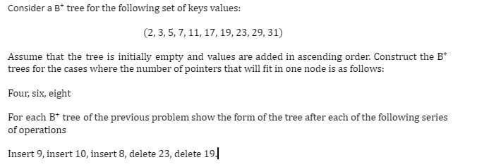 Consider a B* tree for the following set of keys values:
(2, 3, 5, 7, 11, 17, 19, 23, 29, 31)
Assume that the tree is initially empty and values are added in ascending order. Construct the B*
trees for the cases where the number of pointers that will fit in one node is as follows:
Four, six, eight
For each B+ tree of the previous problem show the form of the tree after each of the following series
of operations
Insert 9, insert 10, insert 8, delete 23, delete 19.1