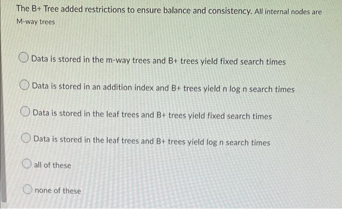 The B+ Tree added restrictions to ensure balance and consistency. All internal nodes are
M-way trees
Data is stored in the m-way trees and B+ trees yield fixed search times
Data is stored in an addition index and B+ trees yield n log n search times
Data is stored in the leaf trees and B+ trees yield fixed search times
Data is stored in the leaf trees and B+ trees yield log n search times
all of these
none of these