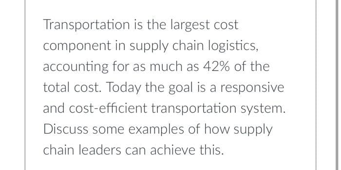 Transportation is the largest cost
component in supply chain logistics,
accounting for as much as 42% of the
total cost. Today the goal is a responsive
and cost-efficient transportation system.
Discuss some examples of how supply
chain leaders can achieve this.