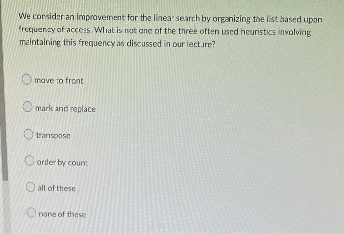 We consider an improvement for the linear search by organizing the list based upon
frequency of access. What is not one of the three often used heuristics involving
maintaining this frequency as discussed in our lecture?
move to front
mark and replace
transpose
order by count
all of these
none of these