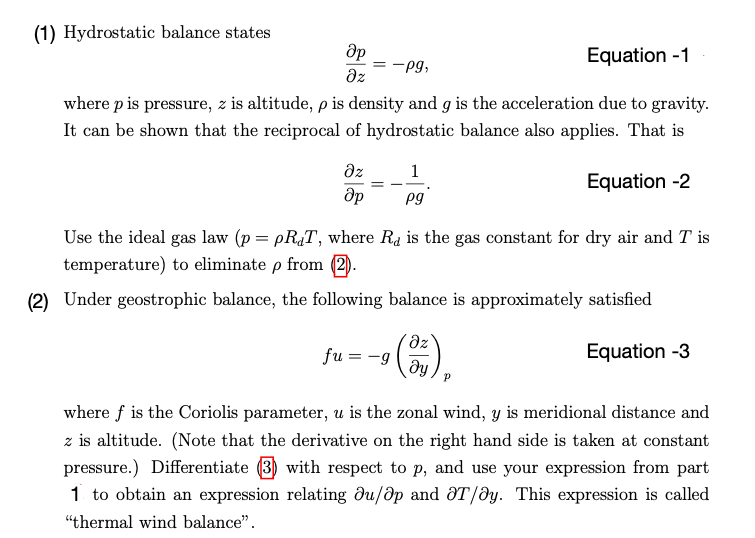 (1) Hydrostatic balance states
Әр
Equation -1
-Pg,
where p is pressure, z is altitude, pis density and g is the acceleration due to gravity.
It can be shown that the reciprocal of hydrostatic balance also applies. That is
Equation -2
Əz
Əz
Әр
1
pg
Use the ideal gas law (p = pRT, where R is the gas constant for dry air and T is
temperature) to eliminate p from (2).
(2) Under geostrophic balance, the following balance is approximately satisfied
Equation -3
fu = -g
(³3),
ду
where f is the Coriolis parameter, u is the zonal wind, y is meridional distance and
z is altitude. (Note that the derivative on the right hand side is taken at constant
pressure.) Differentiate (3) with respect to p, and use your expression from part
1 to obtain an expression relating du/ap and OT/oy. This expression is called
"thermal wind balance".