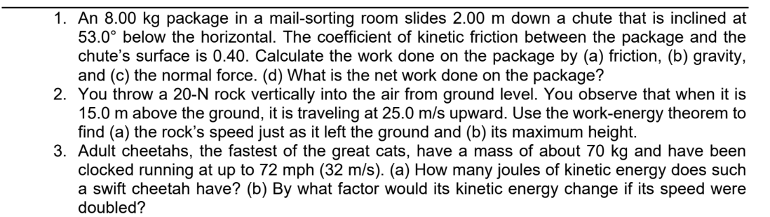 1. An 8.00 kg package in a mail-sorting room slides 2.00 m down a chute that is inclined at
53.0° below the horizontal. The coefficient of kinetic friction between the package and the
chute's surface is 0.40. Calculate the work done on the package by (a) friction, (b) gravity,
and (c) the normal force. (d) What is the net work done on the package?
2. You throw a 20-N rock vertically into the air from ground level. You observe that when it is
15.0 m above the ground, it is traveling at 25.0 m/s upward. Use the work-energy theorem to
find (a) the rock's speed just as it left the ground and (b) its maximum height.
3. Adult cheetahs, the fastest of the great cats, have a mass of about 70 kg and have been
clocked running at up to 72 mph (32 m/s). (a) How many joules of kinetic energy does such
a swift cheetah have? (b) By what factor would its kinetic energy change if its speed were
doubled?
