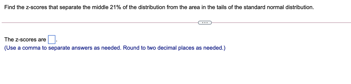 Find the z-scores that separate the middle 21% of the distribution from the area in the tails of the standard normal distribution.
The z-scores are
(Use a comma to separate answers as needed. Round to two decimal places as needed.)
