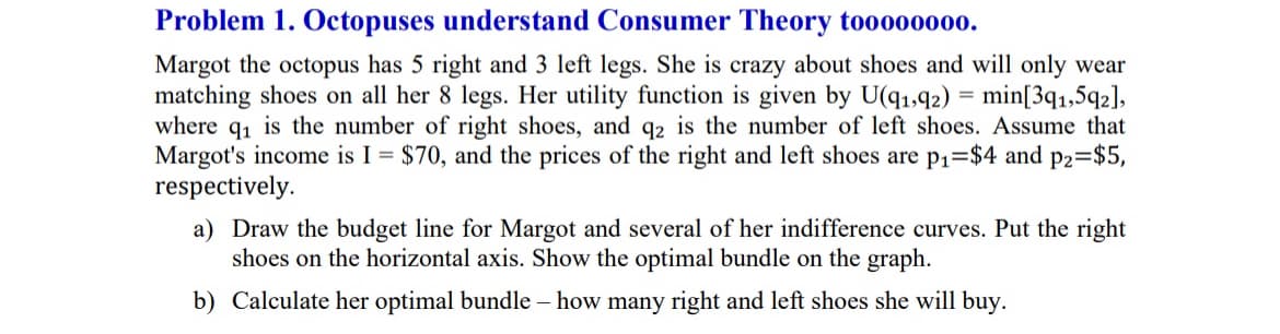 Problem 1. Octopuses understand Consumer Theory to0000000.
Margot the octopus has 5 right and 3 left legs. She is crazy about shoes and will only wear
matching shoes on all her 8 legs. Her utility function is given by U(91,92) = min[391,592],
where q₁ is the number of right shoes, and q2 is the number of left shoes. Assume that
Margot's income is I = $70, and the prices of the right and left shoes are p₁=$4 and p2=$5,
respectively.
a) Draw the budget line for Margot and several of her indifference curves. Put the right
shoes on the horizontal axis. Show the optimal bundle on the graph.
b) Calculate her optimal bundle - how many right and left shoes she will buy.