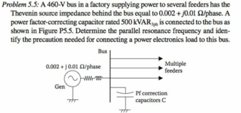 Problem 5.5: A 460-V bus in a factory supplying power to several feeders has the
Thevenin source impedance behind the bus equal to 0.002 + j0.01 2/phase. A
power factor-correcting capacitor rated 500 kVARh is connected to the bus as
shown in Figure P5.5. Determine the parallel resonance frequency and iden-
tify the precaution needed for connecting a power electronics load to this bus.
3ph
Bus
0.002 + j0.01 Q/phase
Multiple
feeders
Gen
Pf correction
capacitors C
