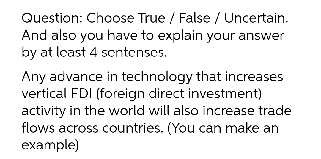Question: Choose True / False / Uncertain.
And also you have to explain your answer
by at least 4 sentenses.
Any advance in technology that increases
vertical FDI (foreign direct investment)
activity in the world will also increase trade
flows across countries. (You can make an
example)
