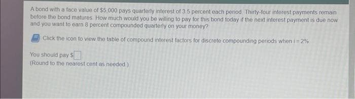 A bond with a face value of $5,000 pays quarterly interest of 3 5 percent each period. Thirty-four interest payments remain
before the bond matures. How much would you be willing to pay for this bond today if the next interest payment is due now
and you want to earn 8 percent compounded quarterly on your money?
Click the icon to view the table of compound interest factors for discrete compounding periods when i = 2%
You should pay $
(Round to the nearest cent as needed )
