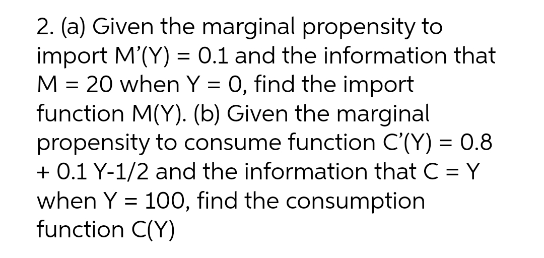 2. (a) Given the marginal propensity to
import M'(Y) = 0.1 and the information that
M = 20 when Y = 0, find the import
function M(Y). (b) Given the marginal
propensity to consume function C'(Y) = 0.8
+ 0.1 Y-1/2 and the information that C = Y
when Y = 100, find the consumption
function C(Y)
