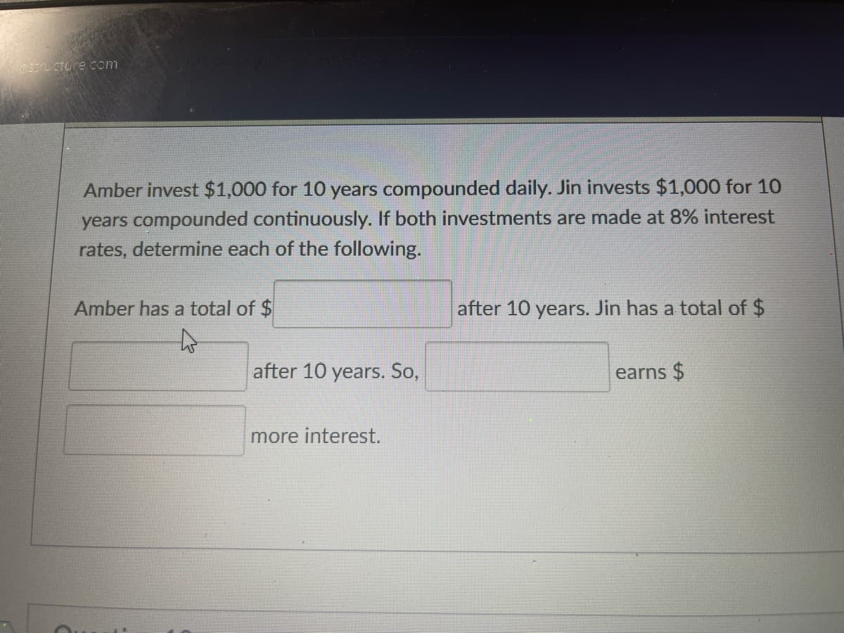 astructure.com
Amber invest $1,000 for 10 years compounded daily. Jin invests $1,000 for 10
years compounded continuously. If both investments are made at 8% interest
rates, determine each of the following.
Amber has a total of $
after 10 years. So,
more interest.
after 10 years. Jin has a total of $
earns $